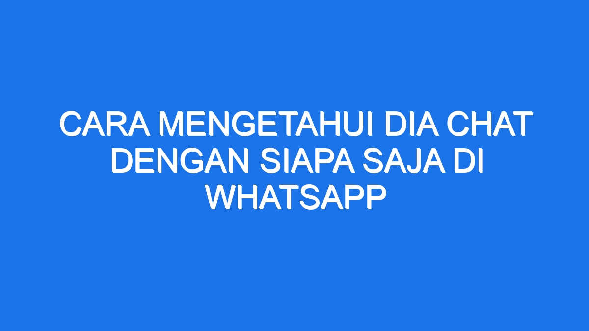 Cara mengetahui dia chat dengan siapa saja di whatsapp